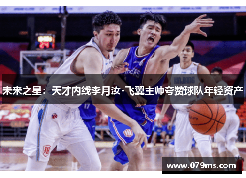 未来之星：天才内线李月汝-飞翼主帅夸赞球队年轻资产